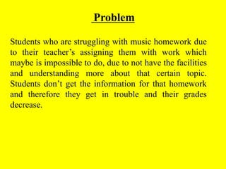 Problem
Students who are struggling with music homework due
to their teacher’s assigning them with work which
maybe is impossible to do, due to not have the facilities
and understanding more about that certain topic.
Students don’t get the information for that homework
and therefore they get in trouble and their grades
decrease.
 