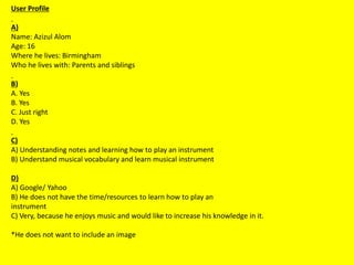 User Profile
A)
Name: Azizul Alom
Age: 16
Where he lives: Birmingham
Who he lives with: Parents and siblings
B)
A. Yes
B. Yes
C. Just right
D. Yes
C)
A) Understanding notes and learning how to play an instrument
B) Understand musical vocabulary and learn musical instrument
D)
A) Google/ Yahoo
B) He does not have the time/resources to learn how to play an
instrument
C) Very, because he enjoys music and would like to increase his knowledge in it.
*He does not want to include an image
 