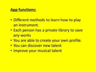 App functions:
• Different methods to learn how to play
an instrument.
• Each person has a private library to save
any works
• You are able to create your own profile.
• You can discover new talent
• Improve your musical talent
 