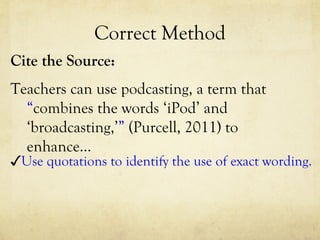 Correct Method Cite the Source: Teachers can use podcasting, a term that  “ combines the words ‘iPod’ and ‘broadcasting,’ ”   (Purcell, 2011) to enhance…  ✓ Use quotations to identify the use of exact wording. 