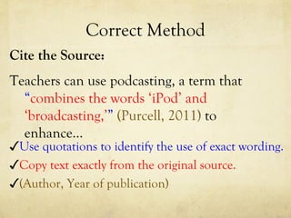 Correct Method Cite the Source: Teachers can use podcasting, a term that  “ combines the words ‘iPod’ and ‘broadcasting,’ ”   (Purcell, 2011)  to enhance…  ✓ (Author, Year of publication) ✓ Use quotations to identify the use of exact wording. ✓ Copy text exactly from the original source. 