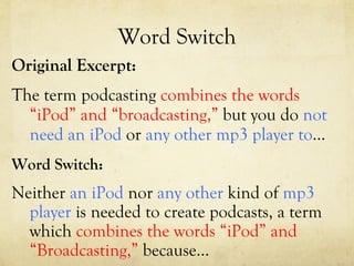 Word Switch Original Excerpt: The term podcasting  combines   the words “iPod” and “broadcasting,”  but you do  not need an iPod  or  any other mp3 player   to …  Word Switch: Neither  an iPod  nor  any other  kind of  mp3 player  is needed to create podcasts, a term which  combines the words “iPod” and “Broadcasting,”  because… 