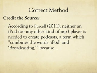 Correct Method Credit the Source: According to  Purcell  (2011), neither an iPod nor any other kind of mp3 player is needed to create podcasts, a term which “combines the words ‘iPod’ and ‘Broadcasting,’” because… 