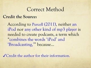 Correct Method Credit the Source: According to  Purcell  (2011) , neither  an iPod  nor  any other kind of mp3 player  is needed to create podcasts, a term which “ combines the words ‘iPod’ and ‘Broadcasting,’ ” because… ✓ Credit the author for their information. 