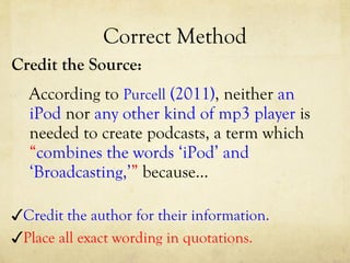 Correct Method Credit the Source: According to  Purcell  (2011) , neither  an iPod  nor  any other kind of mp3 player  is needed to create podcasts, a term which  “ combines the words ‘iPod’ and ‘Broadcasting,’ ”  because… ✓ Credit the author for their information. ✓ Place all exact wording in quotations. 