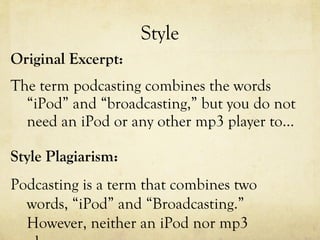 Style Original Excerpt: The term podcasting combines the words “iPod” and “broadcasting,” but you do not need an iPod or any other mp3 player to…  Style Plagiarism: Podcasting is a term that combines two words, “iPod” and “Broadcasting.” However, neither an iPod nor mp3 player… 