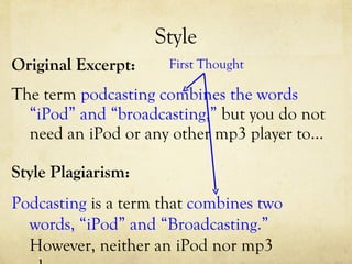 Style Original Excerpt: The term  podcasting combines the words “iPod” and “broadcasting,”  but you do not need an iPod or any other mp3 player to…  Style Plagiarism: Podcasting  is a term that  combines two words, “iPod” and “Broadcasting.”  However, neither an iPod nor mp3 player… First Thought 