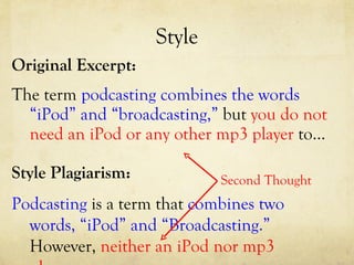 Style Original Excerpt: The term  podcasting combines the words “iPod” and “broadcasting,”  but  you do not need an iPod or any other mp3 player  to…  Style Plagiarism: Podcasting  is a term that  combines two words, “iPod” and “Broadcasting.”  However,  neither an iPod nor mp3 player … Second Thought 