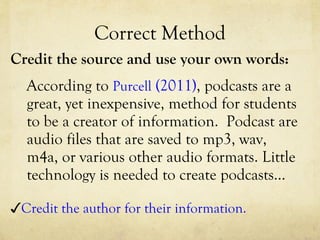 Correct Method Credit the source and use your own words: According to  Purcell  (2011) , podcasts are a great, yet inexpensive, method for students to be a creator of information.  Podcast are audio files that are saved to mp3, wav, m4a, or various other audio formats. Little technology is needed to create podcasts…  ✓ Credit the author for their information. 