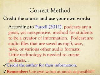 Correct Method Credit the source and use your own words: According to  Purcell  (2011) ,  podcasts are a great, yet inexpensive, method for students to be a creator of information.  Podcast are audio files that are saved as mp3, wav, m4a, or various other audio formats.  Little technology is needed to create podcasts …  ✓ Credit the author for their information. ✓ Remember:  Use own words as much as possible!!! 