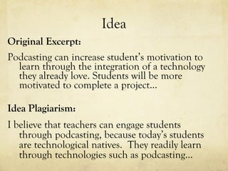 Idea Original Excerpt: Podcasting can increase student’s motivation to learn through the integration of a technology they already love. Students will be more motivated to complete a project… Idea Plagiarism: I believe that teachers can engage students through podcasting, because today’s students are technological natives.  They readily learn through technologies such as podcasting… 