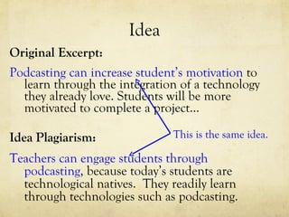 Idea Original Excerpt: Podcasting can increase student’s motivation  to learn through the integration of a technology they already love. Students will be more motivated to complete a project… Idea Plagiarism: Teachers can engage students through podcasting , because today’s students are technological natives.  They readily learn through technologies such as podcasting. This is the same idea. 