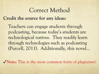 Correct Method Credit the source for any ideas: Teachers can engage students through podcasting, because today’s students are technological natives.  They readily learn through technologies such as podcasting (Purcell, 2011).  Additionally, this novel…  ✓ Note:  This is the most common form of plagiarism! 