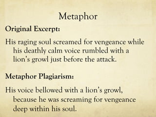 Metaphor Original Excerpt: His raging soul screamed for vengeance while his deathly calm voice rumbled with a lion’s growl just before the attack. Metaphor Plagiarism: His voice bellowed with a lion’s growl, because he was screaming for vengeance deep within his soul.  