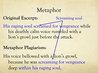 Metaphor Original Excerpt: His raging soul screamed for vengeance  while his deathly calm voice rumbled with a lion’s growl just before the attack. Metaphor Plagiarism: His voice bellowed with a lion’s growl, because he was  screaming for vengeance  deep  within his raging soul .  Screaming soul 