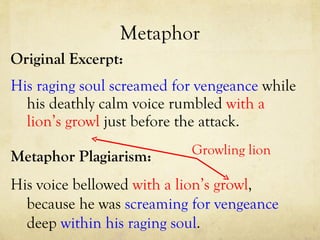 Metaphor Original Excerpt: His raging soul screamed for vengeance  while his deathly calm voice rumbled  with a   lion’s growl  just before the attack. Metaphor Plagiarism: His voice bellowed  with a   lion’s growl , because he was  screaming for vengeance  deep  within his raging soul .  Growling lion 