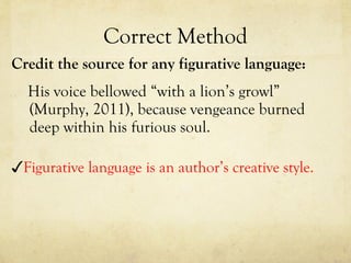 Correct Method Credit the source for any figurative language: His voice bellowed “with a lion’s growl” (Murphy, 2011), because vengeance burned deep within his furious soul.  ✓ Figurative language is an author’s creative style. 