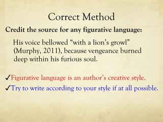 Correct Method Credit the source for any figurative language: His voice bellowed “with a lion’s growl” (Murphy, 2011), because vengeance burned deep within his furious soul.  ✓ Try to write according to your style if at all possible. ✓ Figurative language is an author’s creative style. 