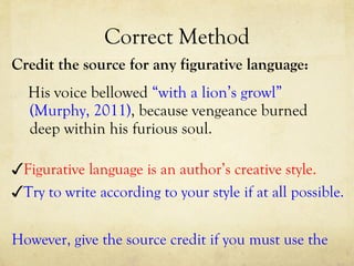 Correct Method Credit the source for any figurative language: His voice bellowed  “with a lion’s growl” (Murphy, 2011) , because vengeance burned deep within his furious soul.  ✓ Try to write according to your style if at all possible. ✓ Figurative language is an author’s creative style. ✓ However, give the source credit if you must use the  original author’s figurative language.  