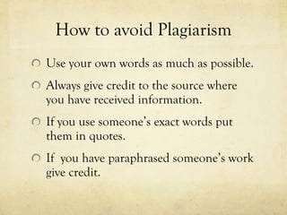 How to avoid Plagiarism Use your own words as much as possible. Always give credit to the source where you have received information. If you use someone’s exact words put them in quotes. If  you have paraphrased someone’s work give credit. 