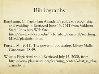 Bibliography Barnbaum, C. Plagiarism: A student’s guide to recognizing it and avoiding it. Retrieved June 13, 2011 from Valdosta State University Web Site: http://www.valdosta.edu/~cbarnbau/personal/teaching_MISC/plagiarism.htm Purcell, M. (2011). The power of podcasting.  Library Media Connection , 48-49. What is Plagiarism? (n.d.) Retrieved July 15, 2008, from http://www.plagiarism.org/learning_center/what_is_plagiarism.html 
