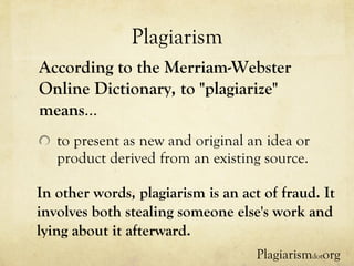 Plagiarism to present as new and original an idea or product derived from an existing source. According to the Merriam-Webster Online Dictionary, to "plagiarize" means … In other words, plagiarism is an act of fraud. It involves both stealing someone else's work and lying about it afterward.  Plagiarism dot org 
