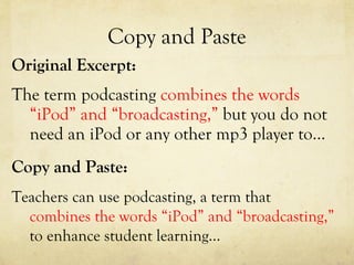 Copy and Paste Original Excerpt: The term podcasting  combines the words “iPod” and “broadcasting,”  but you do not need an iPod or any other mp3 player to…  Copy and Paste: Teachers can use podcasting, a term that  combines the words “iPod” and “broadcasting,”  to enhance student learning…  