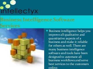 Business Intelligence Software
Services
Business intelligence helps you
improve all qualitative and
quantitative aspects of a
business and make it reliable
for others as well. There are
many business intelligence
software and tools have been
designed to automate all
business workflows and serve
best services to the customers
online.
 