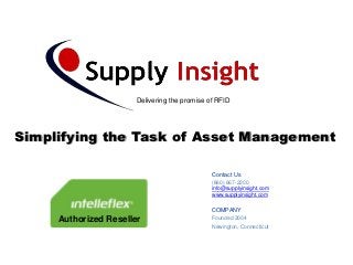 Delivering the promise of RFID




Simplifying the Task of Asset Management

                                               Contact Us
                                               (860) 667-2200
                                               info@supplyinsight.com
                                               www.supplyinsight.com

                                               COMPANY
     Authorized Reseller                       Founded 2004
                                               Newington, Connecticut
 