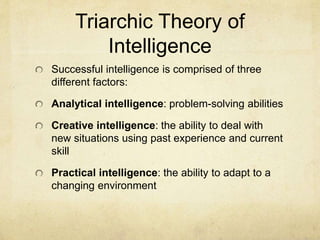 Triarchic Theory of
Intelligence
Successful intelligence is comprised of three
different factors:
Analytical intelligence: problem-solving abilities
Creative intelligence: the ability to deal with
new situations using past experience and current
skill
Practical intelligence: the ability to adapt to a
changing environment
 