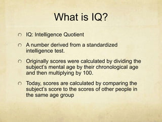 What is IQ?
IQ: Intelligence Quotient
A number derived from a standardized
intelligence test.
Originally scores were calculated by dividing the
subject’s mental age by their chronological age
and then multiplying by 100.
Today, scores are calculated by comparing the
subject’s score to the scores of other people in
the same age group
 