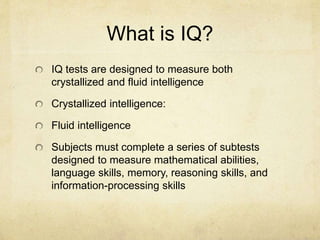 What is IQ?
IQ tests are designed to measure both
crystallized and fluid intelligence
Crystallized intelligence:
Fluid intelligence
Subjects must complete a series of subtests
designed to measure mathematical abilities,
language skills, memory, reasoning skills, and
information-processing skills
 