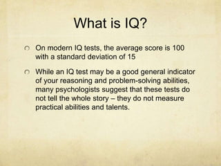 What is IQ?
On modern IQ tests, the average score is 100
with a standard deviation of 15
While an IQ test may be a good general indicator
of your reasoning and problem-solving abilities,
many psychologists suggest that these tests do
not tell the whole story – they do not measure
practical abilities and talents.
 