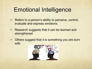 Emotional Intelligence
Refers to a person’s ability to perceive, control,
evaluate and express emotions.
Research suggests that it can be learned and
strengthened
Others suggest that it is something you are born
with.
 