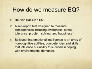How do we measure EQ?
Reuven Bar-On’s EQ-I
A self-report test designed to measure
competencies including awareness, stress
tolerance, problem solving, and happiness
Believed that emotional intelligence is an array of
non-cognitive abilities, competencies and skills
that influence our ability to succeed in coping
with environmental demands.
 