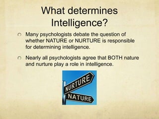 What determines
Intelligence?
Many psychologists debate the question of
whether NATURE or NURTURE is responsible
for determining intelligence.
Nearly all psychologists agree that BOTH nature
and nurture play a role in intelligence.
 