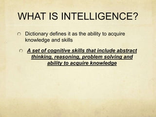 WHAT IS INTELLIGENCE?
Dictionary defines it as the ability to acquire
knowledge and skills
A set of cognitive skills that include abstract
thinking, reasoning, problem solving and
ability to acquire knowledge
 
