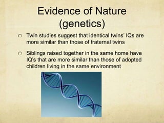 Evidence of Nature
(genetics)
Twin studies suggest that identical twins’ IQs are
more similar than those of fraternal twins
Siblings raised together in the same home have
IQ’s that are more similar than those of adopted
children living in the same environment
 