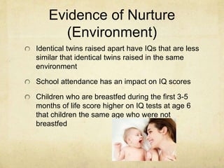 Evidence of Nurture
(Environment)
Identical twins raised apart have IQs that are less
similar that identical twins raised in the same
environment
School attendance has an impact on IQ scores
Children who are breastfed during the first 3-5
months of life score higher on IQ tests at age 6
that children the same age who were not
breastfed
 