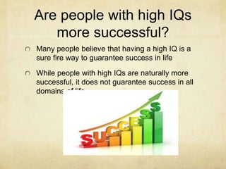 Are people with high IQs
more successful?
Many people believe that having a high IQ is a
sure fire way to guarantee success in life
While people with high IQs are naturally more
successful, it does not guarantee success in all
domains of life
 