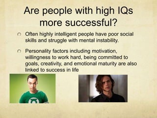 Are people with high IQs
more successful?
Often highly intelligent people have poor social
skills and struggle with mental instability.
Personality factors including motivation,
willingness to work hard, being committed to
goals, creativity, and emotional maturity are also
linked to success in life
 