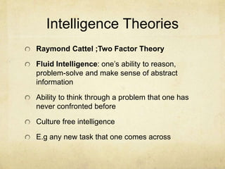 Intelligence Theories
Raymond Cattel ;Two Factor Theory
Fluid Intelligence: one’s ability to reason,
problem-solve and make sense of abstract
information
Ability to think through a problem that one has
never confronted before
Culture free intelligence
E.g any new task that one comes across
 
