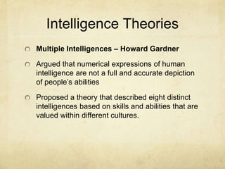 Intelligence Theories
Multiple Intelligences – Howard Gardner
Argued that numerical expressions of human
intelligence are not a full and accurate depiction
of people’s abilities
Proposed a theory that described eight distinct
intelligences based on skills and abilities that are
valued within different cultures.
 