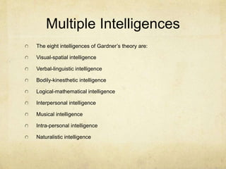 Multiple Intelligences
The eight intelligences of Gardner’s theory are:
Visual-spatial intelligence
Verbal-linguistic intelligence
Bodily-kinesthetic intelligence
Logical-mathematical intelligence
Interpersonal intelligence
Musical intelligence
Intra-personal intelligence
Naturalistic intelligence
 