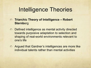 Intelligence Theories
Triarchic Theory of Intelligence – Robert
Sternberg
Defined intelligence as mental activity directed
towards purposive adaptation to selection and
shaping of real-world environments relevant to
one’s life
Argued that Gardner’s intelligences are more like
individual talents rather than mental activities
 