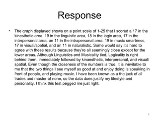 Response
•   The graph displayed shows on a point scale of 1-25 that I scored a 17 in the
    kinesthetic area, 19 in the linguistic area, 18 in the logic area, 17 in the
    interpersonal area, an 11 in the intrapersonal area, 19 in music smartness,
    17 in visual/spatial, and an 11 in naturalistic. Some would say it’s hard to
    agree with these results because they’re all seemingly close except for the
    lower areas. Although Linguistics and Musicality tied, Logicality is right
    behind them, immediately followed by kinaesthetic, interpersonal, and visual/
    spatial. Even though the closeness of the numbers is true, it is inevitable to
    me that the two things I see myself as good at and enjoy doing is speaking in
    front of people, and playing music. I have been known as a the jack of all
    trades and master of none, so the data does justify my lifestyle and
    personality. I think this test pegged me just right.




                                                                                3
 