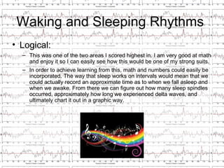 Waking and Sleeping Rhythms
• Logical:
  – This was one of the two areas I scored highest in. I am very good at math
    and enjoy it so I can easily see how this would be one of my strong suits.
  – In order to achieve learning from this, math and numbers could easily be
    incorporated. The way that sleep works on intervals would mean that we
    could actually record an approximate time as to when we fall asleep and
    when we awake. From there we can figure out how many sleep spindles
    occurred, approximately how long we experienced delta waves, and
    ultimately chart it out in a graphic way.
 