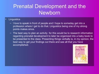 Prenatal Development and the
                Newborn
• Linguistics
   – I love to speak in front of people and I hope to someday get into a
     profession where I get to do that. Linguistics being one of my strong
     points makes since.
   – The best way to plan an activity for this would be to research information
     regarding prenatal development to later be organized into a baby book to
     be presented to the class. Presenting things verbally is, in my opinion, the
     best way to get your findings out there and see all that you have
     accomplished.
 