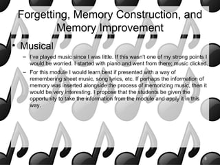 Forgetting, Memory Construction, and
         Memory Improvement
• Musical
  – I’ve played music since I was little. If this wasn’t one of my strong points I
    would be worried. I started with piano and went from there; music clicked.
  – For this module I would learn best if presented with a way of
    remembering sheet music, song lyrics, etc. If perhaps the information of
    memory was inserted alongside the process of memorizing music, then it
    would be very interesting. I propose that the students be given the
    opportunity to take the information from the module and apply it in this
    way.




                                                                                6
 
