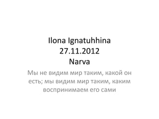 Ilona Ignatuhhina
         27.11.2012
            Narva
Мы не видим мир таким, какой он
есть; мы видим мир таким, каким
     воспринимаем его сами
 